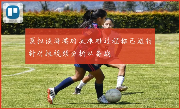莫拉谈海港对决艰难过程称已进行针对性视频分析以备战