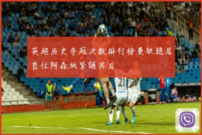 英超历史夺冠次数排行榜曼联稳居首位阿森纳紧随其后