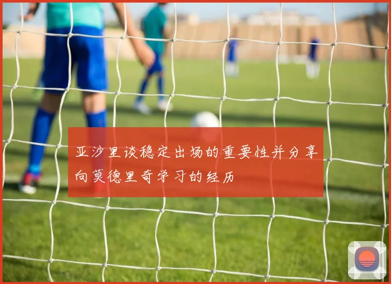 亚沙里谈稳定出场的重要性并分享向莫德里奇学习的经历