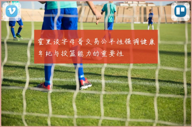 霍里谈字母哥交易公平性强调健康年纪与投篮能力的重要性