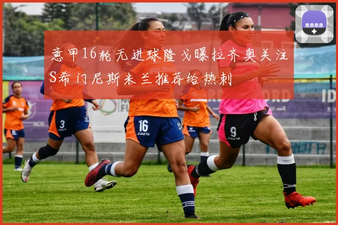 意甲16轮无进球隆戈曝拉齐奥关注S希门尼斯米兰推荐给热刺