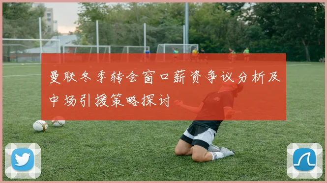 曼联冬季转会窗口薪资争议分析及中场引援策略探讨
