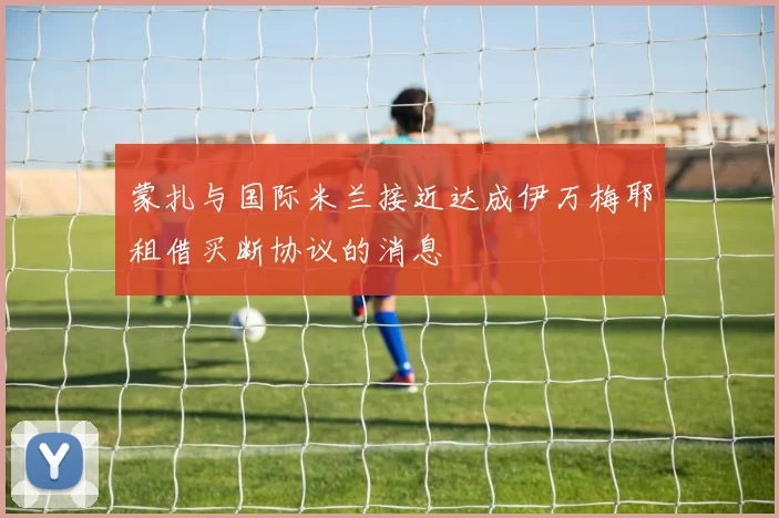 蒙扎与国际米兰接近达成伊万梅耶租借买断协议的消息