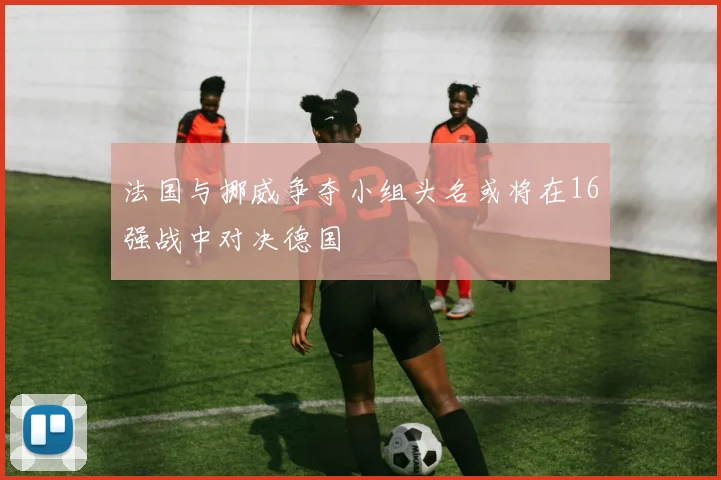 法国与挪威争夺小组头名或将在16强战中对决德国