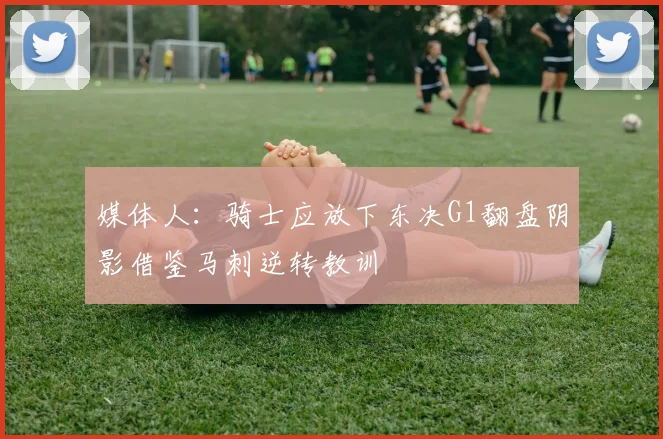 媒体人：骑士应放下东决G1翻盘阴影借鉴马刺逆转教训