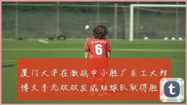 厦门大学在激战中小胜广东工大郑博文李元双双发威助球队取得胜利