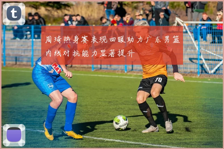 周琦热身赛表现回暖助力广东男篮内线对抗能力显著提升