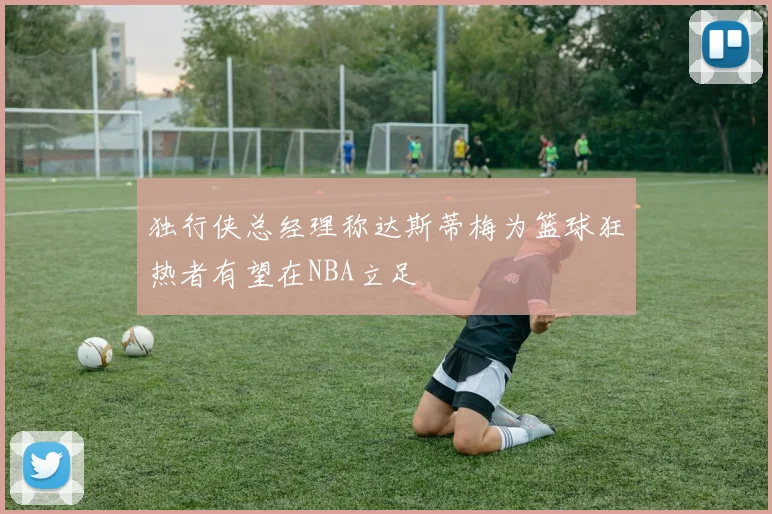 独行侠总经理称达斯蒂梅为篮球狂热者有望在NBA立足