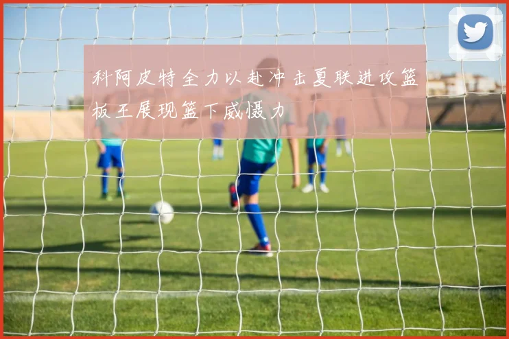 科阿皮特全力以赴冲击夏联进攻篮板王展现篮下威慑力