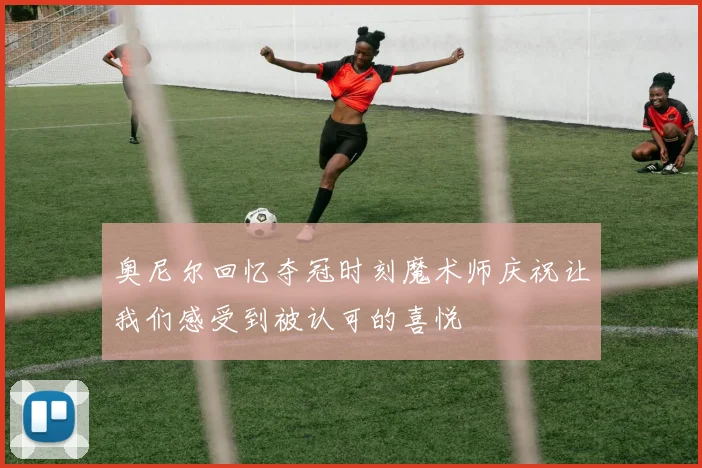 奥尼尔回忆夺冠时刻魔术师庆祝让我们感受到被认可的喜悦