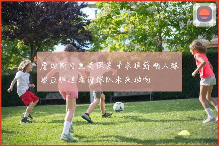 詹姆斯与里奇保罗寻求顶薪湖人球迷应理性看待球队未来动向
