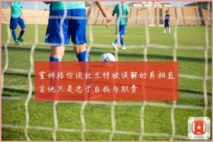 霍姆格伦谈杜兰特被误解的真相直言他只是忠于自我与职责