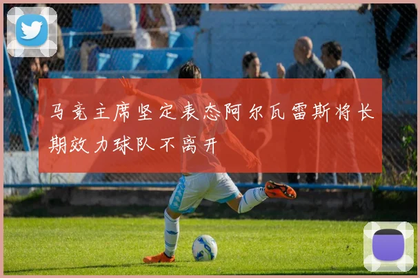 马竞主席坚定表态阿尔瓦雷斯将长期效力球队不离开