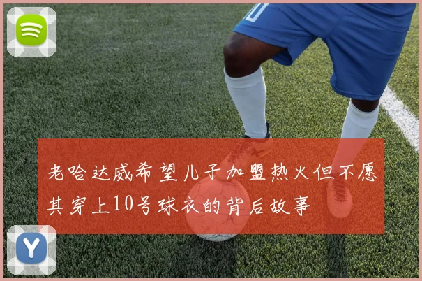 老哈达威希望儿子加盟热火但不愿其穿上10号球衣的背后故事