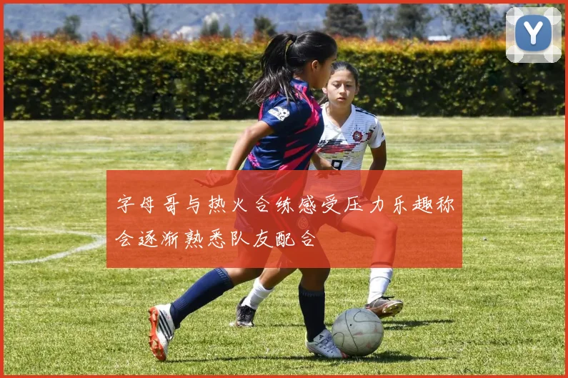 字母哥与热火合练感受压力乐趣称会逐渐熟悉队友配合