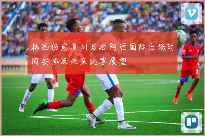 梅西伤愈复训后迈阿密国际出场时间安排及未来比赛展望