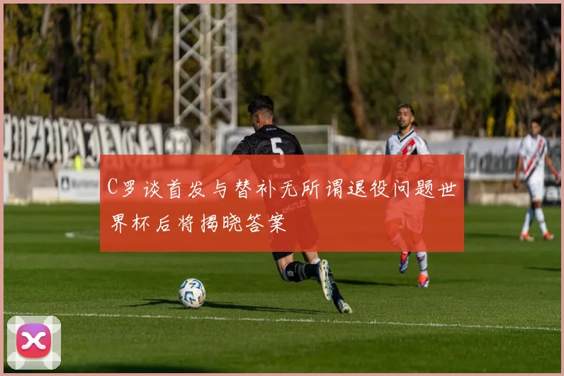 C罗谈首发与替补无所谓退役问题世界杯后将揭晓答案