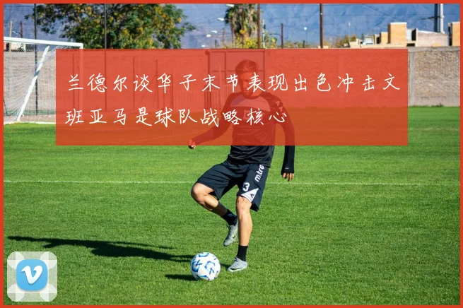 兰德尔谈华子末节表现出色冲击文班亚马是球队战略核心