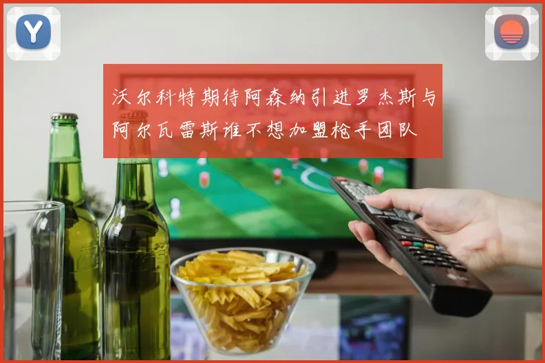 沃尔科特期待阿森纳引进罗杰斯与阿尔瓦雷斯谁不想加盟枪手团队