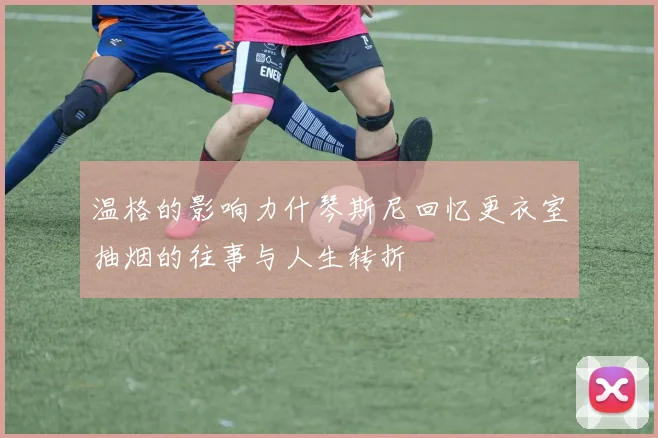 温格的影响力什琴斯尼回忆更衣室抽烟的往事与人生转折
