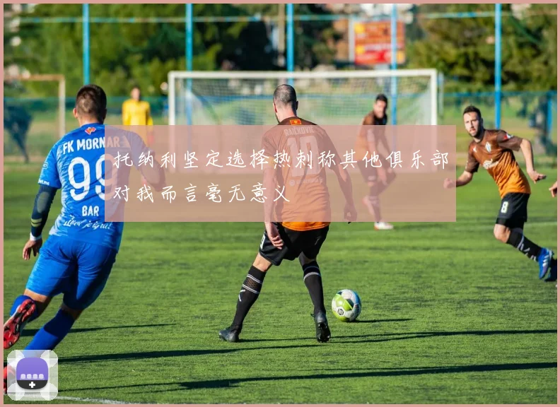 托纳利坚定选择热刺称其他俱乐部对我而言毫无意义