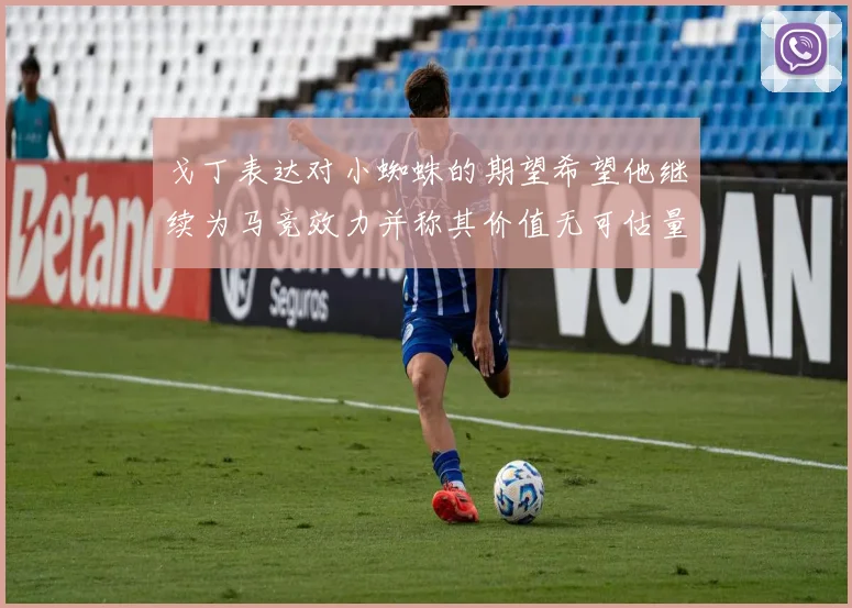 戈丁表达对小蜘蛛的期望希望他继续为马竞效力并称其价值无可估量