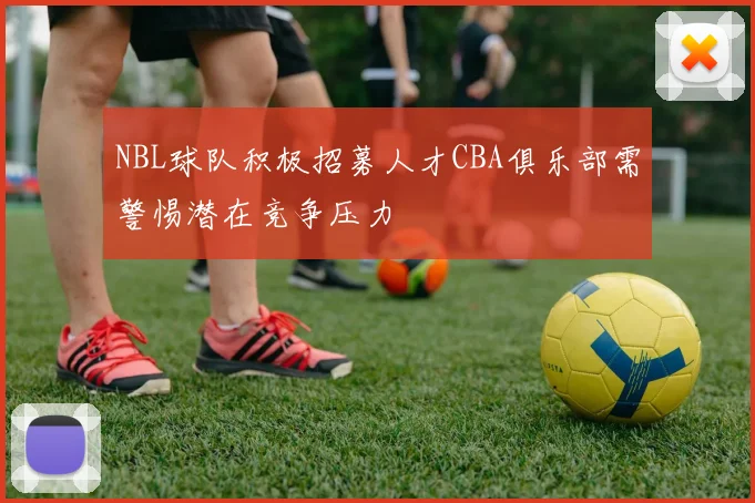 NBL球队积极招募人才CBA俱乐部需警惕潜在竞争压力