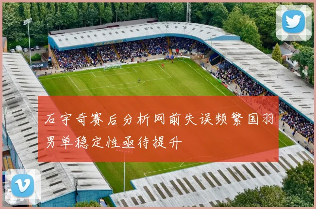 石宇奇赛后分析网前失误频繁国羽男单稳定性亟待提升