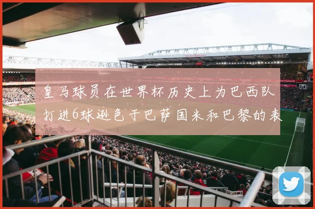 皇马球员在世界杯历史上为巴西队打进6球逊色于巴萨国米和巴黎的表现