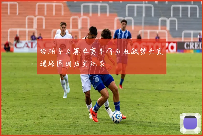 哈珀季后赛单赛季得分狂飙势头直逼塔图姆历史纪录