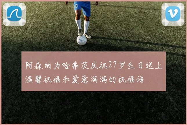 阿森纳为哈弗茨庆祝27岁生日送上温馨祝福和爱意满满的祝福语